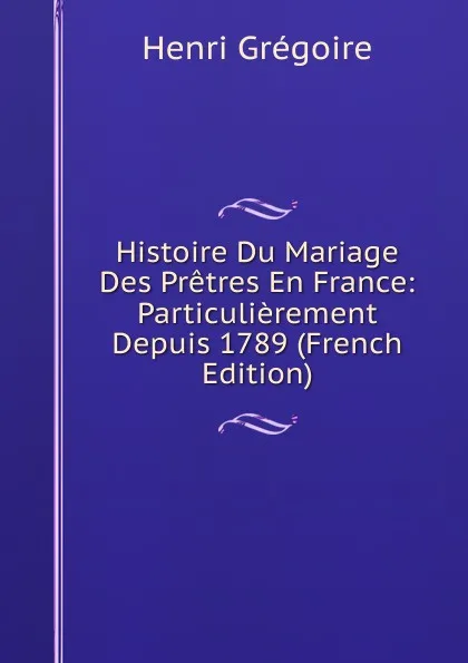 Обложка книги Histoire Du Mariage Des Pretres En France: Particulierement Depuis 1789 (French Edition), Henri Grégoire