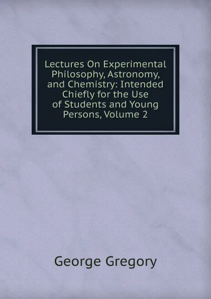 Обложка книги Lectures On Experimental Philosophy, Astronomy, and Chemistry: Intended Chiefly for the Use of Students and Young Persons, Volume 2, George Gregory