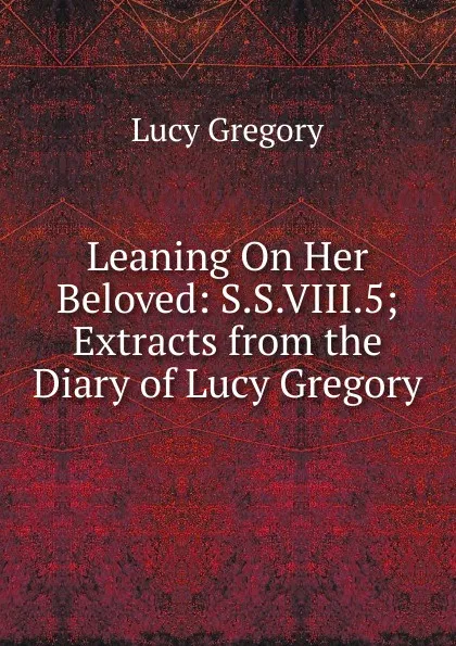 Обложка книги Leaning On Her Beloved: S.S.VIII.5; Extracts from the Diary of Lucy Gregory, Lucy Gregory