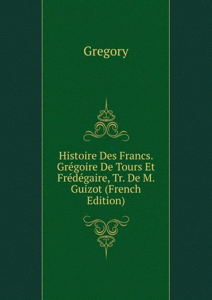 Обложка книги Histoire Des Francs. Gregoire De Tours Et Fredegaire, Tr. De M. Guizot (French Edition), Gregory