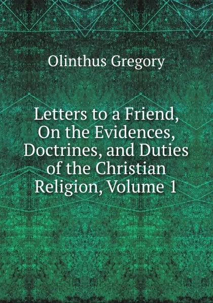 Обложка книги Letters to a Friend, On the Evidences, Doctrines, and Duties of the Christian Religion, Volume 1, Olinthus Gregory