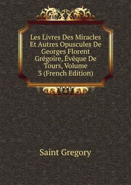 Обложка книги Les Livres Des Miracles Et Autres Opuscules De Georges Florent Gregoire, Eveque De Tours, Volume 3 (French Edition), Saint Gregory