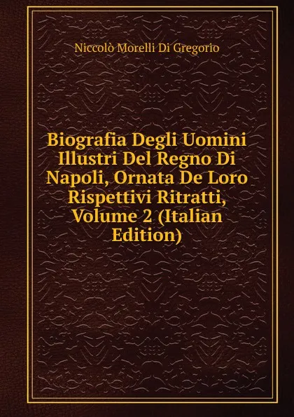 Обложка книги Biografia Degli Uomini Illustri Del Regno Di Napoli, Ornata De Loro Rispettivi Ritratti, Volume 2 (Italian Edition), Niccolò Morelli Di Gregorio