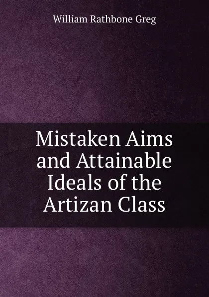 Обложка книги Mistaken Aims and Attainable Ideals of the Artizan Class, William Rathbone Greg