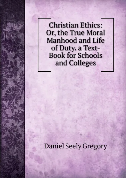 Обложка книги Christian Ethics: Or, the True Moral Manhood and Life of Duty. a Text-Book for Schools and Colleges, Daniel Seely Gregory