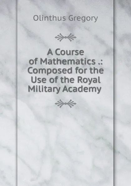 Обложка книги A Course of Mathematics .: Composed for the Use of the Royal Military Academy ., Olinthus Gregory