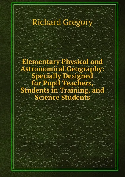 Обложка книги Elementary Physical and Astronomical Geography: Specially Designed for Pupil Teachers, Students in Training, and Science Students, Richard Gregory