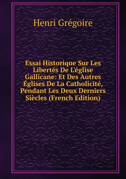 Обложка книги Essai Historique Sur Les Libertes De L.eglise Gallicane: Et Des Autres Eglises De La Catholicite, Pendant Les Deux Derniers Siecles (French Edition), Henri Grégoire