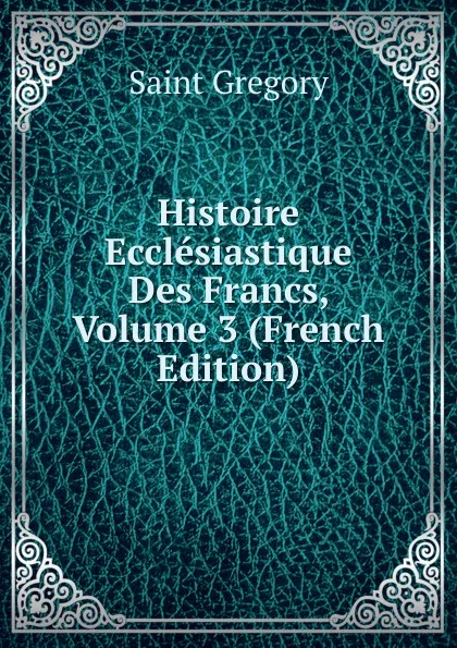 Обложка книги Histoire Ecclesiastique Des Francs, Volume 3 (French Edition), Saint Gregory