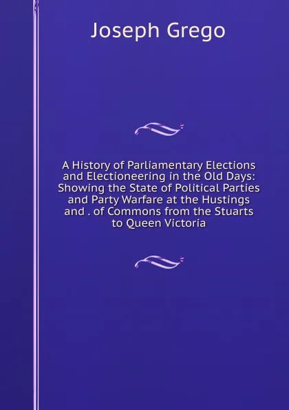 Обложка книги A History of Parliamentary Elections and Electioneering in the Old Days: Showing the State of Political Parties and Party Warfare at the Hustings and . of Commons from the Stuarts to Queen Victoria, Joseph Grego