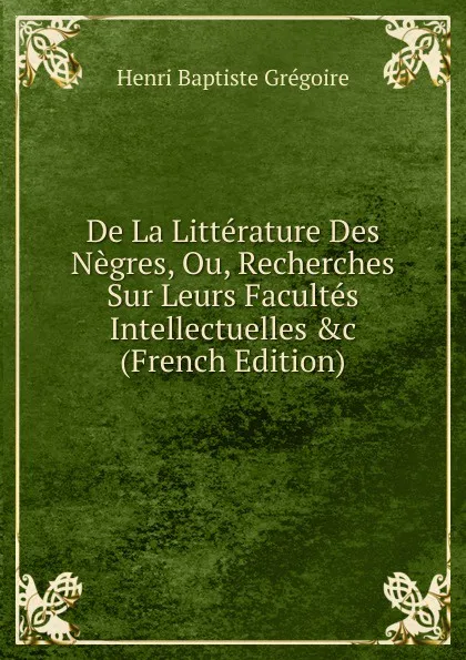 Обложка книги De La Litterature Des Negres, Ou, Recherches Sur Leurs Facultes Intellectuelles .c (French Edition), Henri Baptiste Grégoire