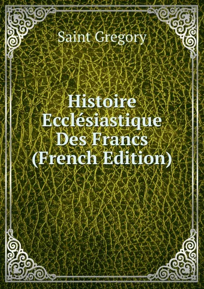 Обложка книги Histoire Ecclesiastique Des Francs (French Edition), Saint Gregory