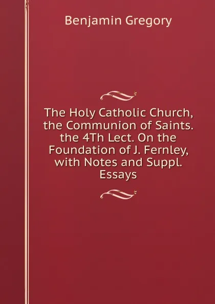 Обложка книги The Holy Catholic Church, the Communion of Saints. the 4Th Lect. On the Foundation of J. Fernley, with Notes and Suppl. Essays, Benjamin Gregory