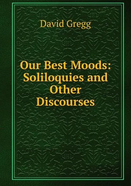 Обложка книги Our Best Moods: Soliloquies and Other Discourses, David Gregg