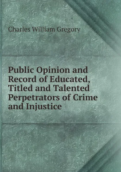 Обложка книги Public Opinion and Record of Educated, Titled and Talented Perpetrators of Crime and Injustice, Charles William Gregory