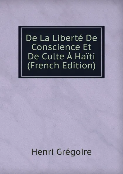 Обложка книги De La Liberte De Conscience Et De Culte A Haiti (French Edition), Henri Grégoire