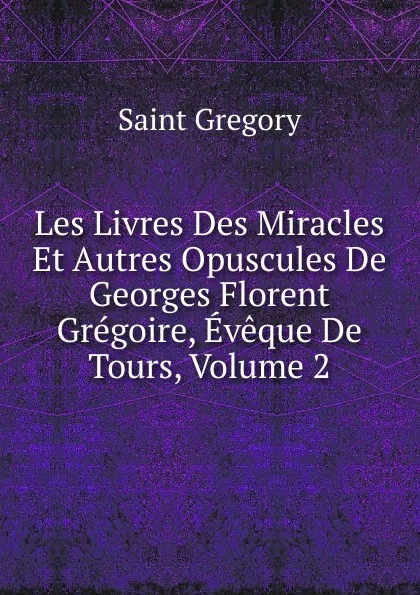 Обложка книги Les Livres Des Miracles Et Autres Opuscules De Georges Florent Gregoire, Eveque De Tours, Volume 2, Saint Gregory