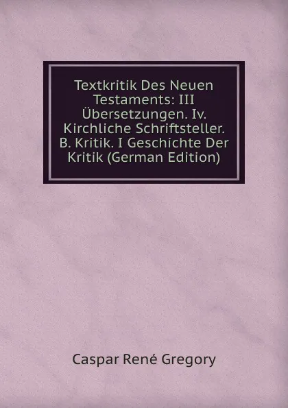 Обложка книги Textkritik Des Neuen Testaments: III Ubersetzungen. Iv. Kirchliche Schriftsteller. B. Kritik. I Geschichte Der Kritik (German Edition), Caspar René Gregory