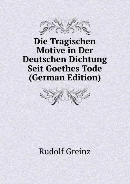 Обложка книги Die Tragischen Motive in Der Deutschen Dichtung Seit Goethes Tode (German Edition), Rudolf Greinz