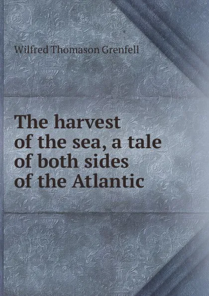 Обложка книги The harvest of the sea, a tale of both sides of the Atlantic, Wilfred Thomason Grenfell