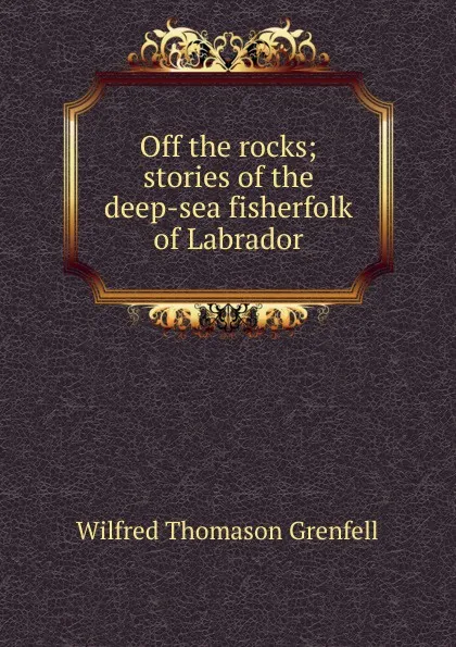 Обложка книги Off the rocks; stories of the deep-sea fisherfolk of Labrador, Wilfred Thomason Grenfell