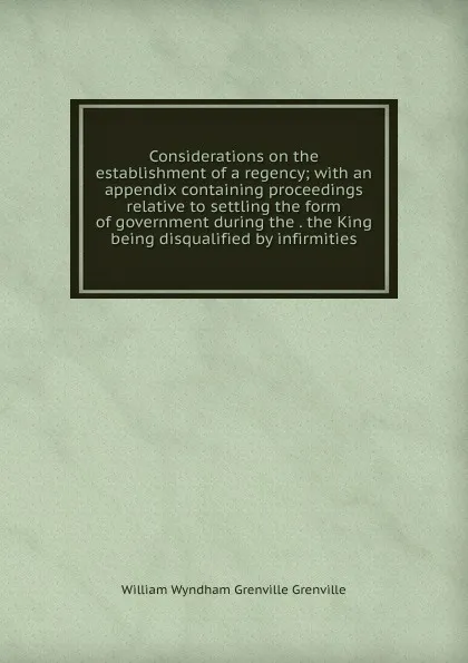 Обложка книги Considerations on the establishment of a regency; with an appendix containing proceedings relative to settling the form of government during the . the King being disqualified by infirmities, William Wyndham Grenville Grenville