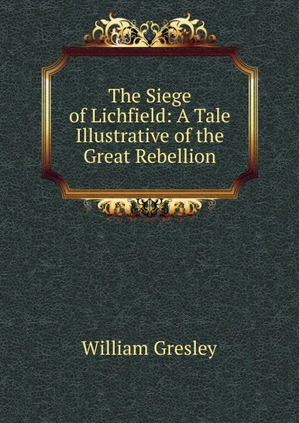 Обложка книги The Siege of Lichfield: A Tale Illustrative of the Great Rebellion, William Gresley