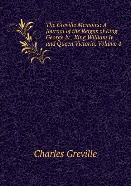 Обложка книги The Greville Memoirs: A Journal of the Reigns of King George Iv., King William Iv. and Queen Victoria, Volume 4, Charles Greville