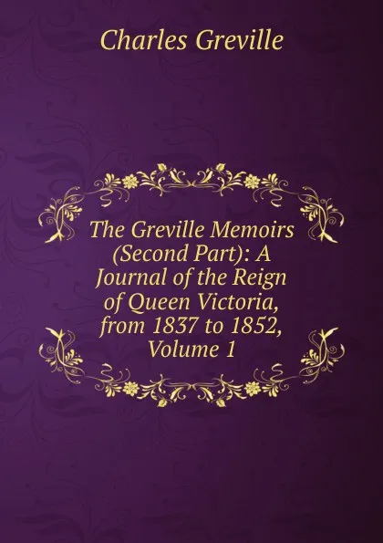 Обложка книги The Greville Memoirs (Second Part): A Journal of the Reign of Queen Victoria, from 1837 to 1852, Volume 1, Charles Greville