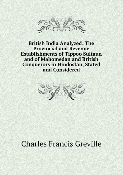 Обложка книги British India Analyzed: The Provincial and Revenue Establishments of Tippoo Sultaun and of Mahomedan and British Conquerors in Hindostan, Stated and Considered, Charles Francis Greville