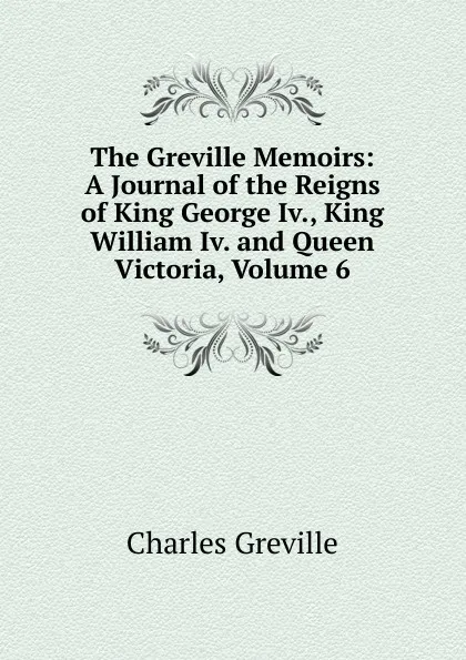 Обложка книги The Greville Memoirs: A Journal of the Reigns of King George Iv., King William Iv. and Queen Victoria, Volume 6, Charles Greville