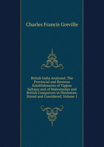 Обложка книги British India Analyzed: The Provincial and Revenue Establishments of Tippoo Sultaun and of Mahomedan and British Conquerors in Hindostan, Stated and Considered, Volume 1, Charles Francis Greville