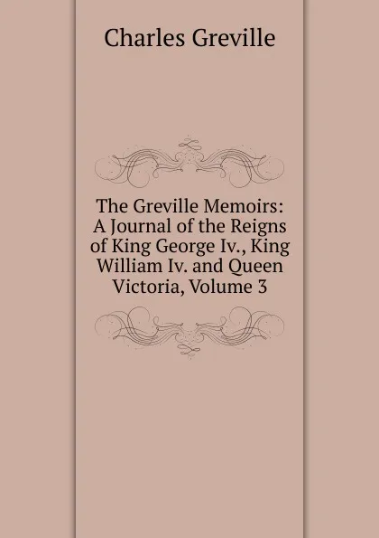 Обложка книги The Greville Memoirs: A Journal of the Reigns of King George Iv., King William Iv. and Queen Victoria, Volume 3, Charles Greville