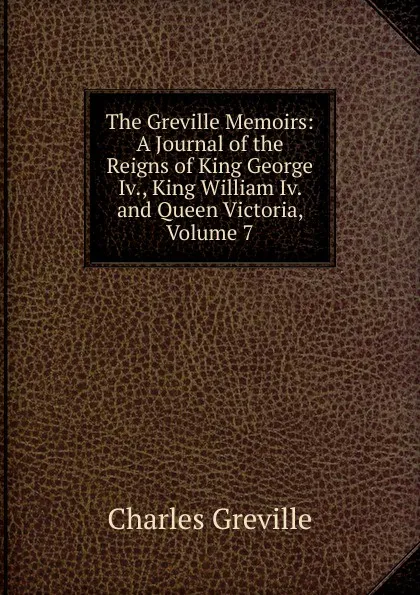 Обложка книги The Greville Memoirs: A Journal of the Reigns of King George Iv., King William Iv. and Queen Victoria, Volume 7, Charles Greville