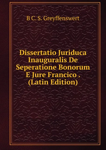 Обложка книги Dissertatio Juriduca Inauguralis De Seperatione Bonorum E Jure Francico . (Latin Edition), B C. S. Greyffenswert