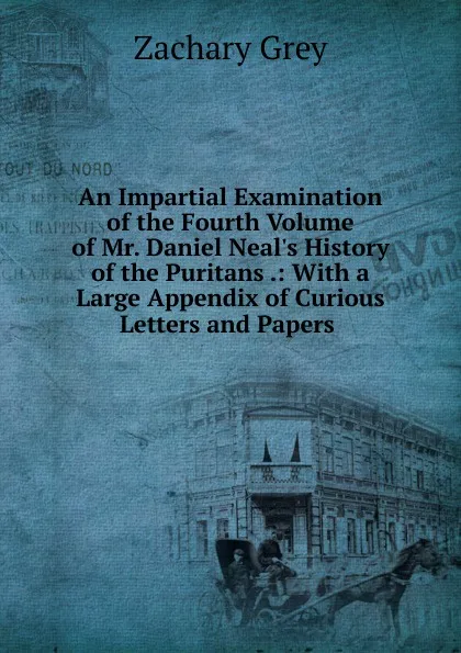 Обложка книги An Impartial Examination of the Fourth Volume of Mr. Daniel Neal.s History of the Puritans .: With a Large Appendix of Curious Letters and Papers ., Zachary Grey