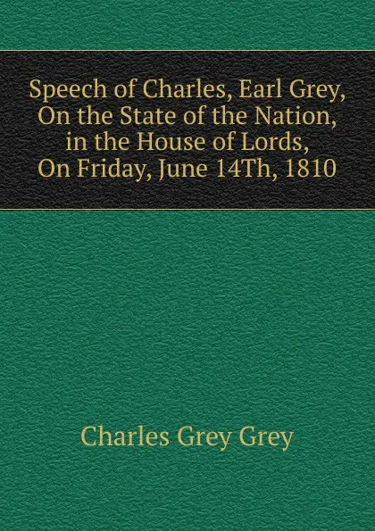 Обложка книги Speech of Charles, Earl Grey, On the State of the Nation, in the House of Lords, On Friday, June 14Th, 1810, Charles Grey Grey