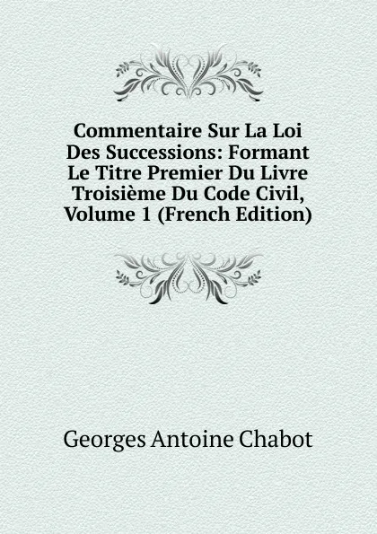 Обложка книги Commentaire Sur La Loi Des Successions: Formant Le Titre Premier Du Livre Troisieme Du Code Civil, Volume 1 (French Edition), Georges Antoine Chabot