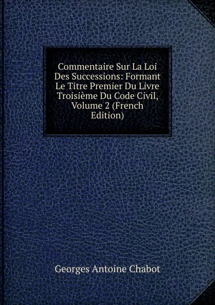 Обложка книги Commentaire Sur La Loi Des Successions: Formant Le Titre Premier Du Livre Troisieme Du Code Civil, Volume 2 (French Edition), Georges Antoine Chabot