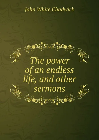 Обложка книги The power of an endless life, and other sermons, John White Chadwick
