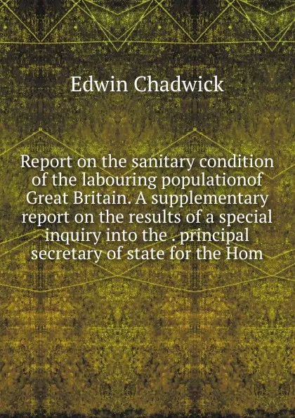 Обложка книги Report on the sanitary condition of the labouring populationof Great Britain. A supplementary report on the results of a special inquiry into the . principal secretary of state for the Hom, Edwin Chadwick