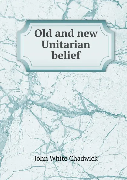 Обложка книги Old and new Unitarian belief, John White Chadwick