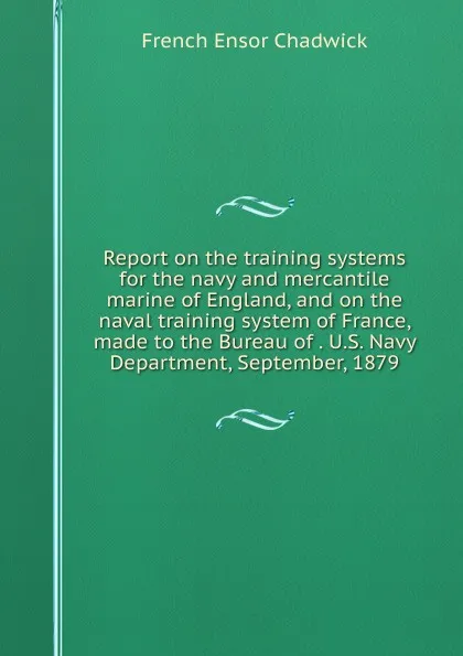 Обложка книги Report on the training systems for the navy and mercantile marine of England, and on the naval training system of France, made to the Bureau of . U.S. Navy Department, September, 1879, French Ensor Chadwick