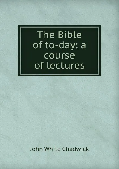 Обложка книги The Bible of to-day: a course of lectures, John White Chadwick