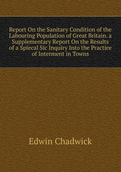 Обложка книги Report On the Sanitary Condition of the Labouring Population of Great Britain. a Supplementary Report On the Results of a Spiecal Sic Inquiry Into the Practice of Interment in Towns, Edwin Chadwick