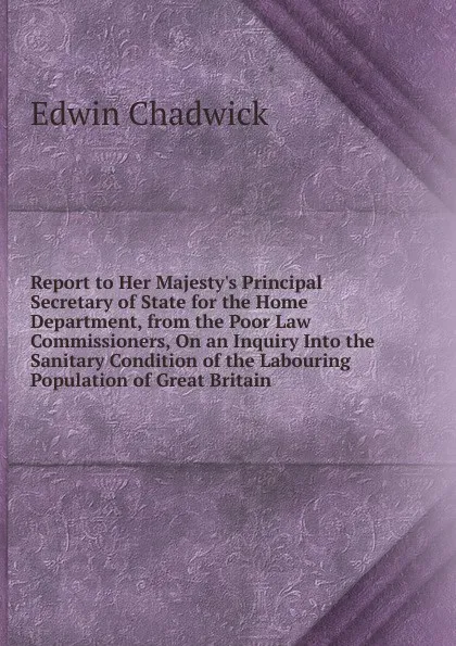 Обложка книги Report to Her Majesty.s Principal Secretary of State for the Home Department, from the Poor Law Commissioners, On an Inquiry Into the Sanitary Condition of the Labouring Population of Great Britain, Edwin Chadwick