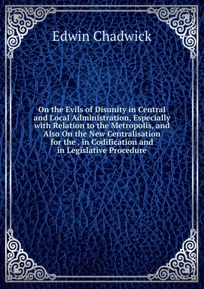 Обложка книги On the Evils of Disunity in Central and Local Administration, Especially with Relation to the Metropolis, and Also On the New Centralisation for the . in Codification and in Legislative Procedure, Edwin Chadwick