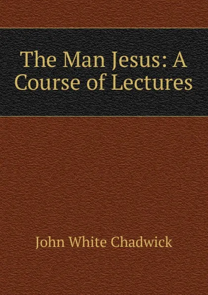 Обложка книги The Man Jesus: A Course of Lectures, John White Chadwick