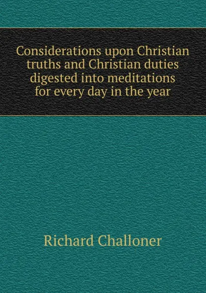 Обложка книги Considerations upon Christian truths and Christian duties digested into meditations for every day in the year, Richard Challoner