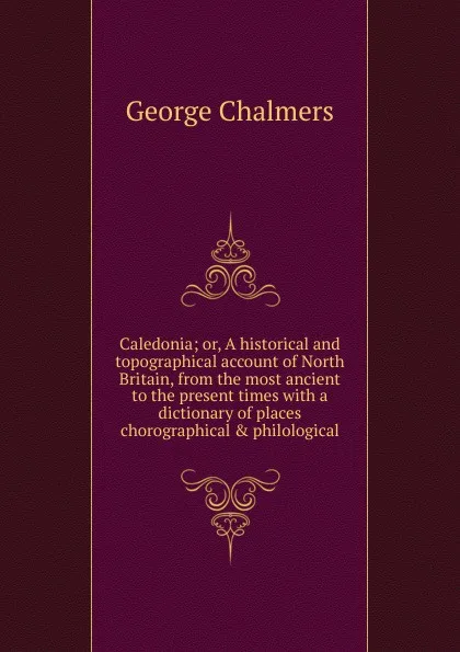 Обложка книги Caledonia; or, A historical and topographical account of North Britain, from the most ancient to the present times with a dictionary of places chorographical . philological, George Chalmers